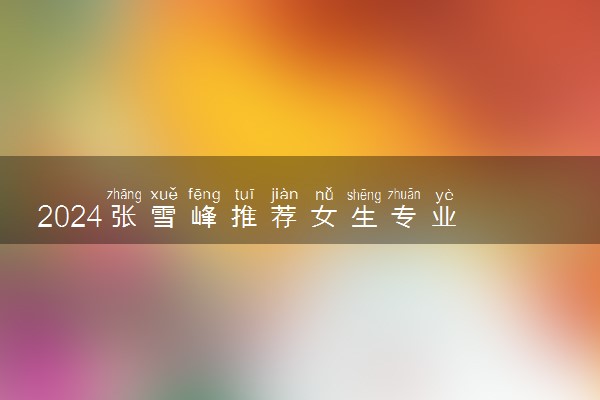 2024张雪峰推荐女生专业 什么专业最吃