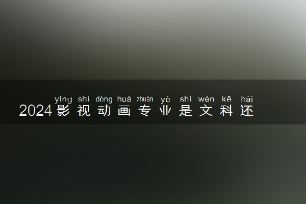 2024影视动画专业是文科还是理科 就业前景及方向