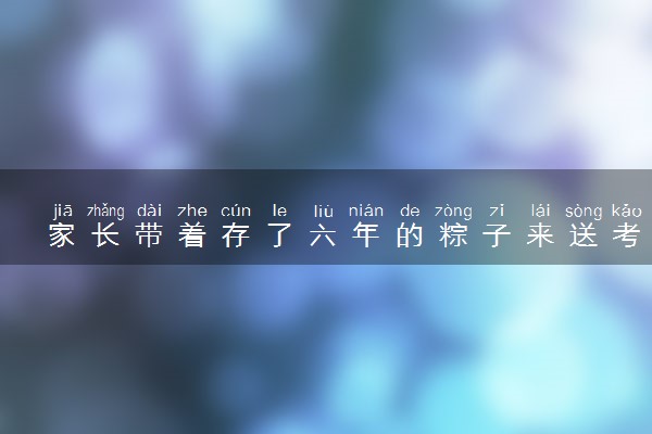 家长带着存了六年的粽子来送考 什么情况