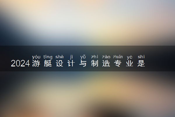 2024游艇设计与制造专业是文科还是理科 就业前景及方向