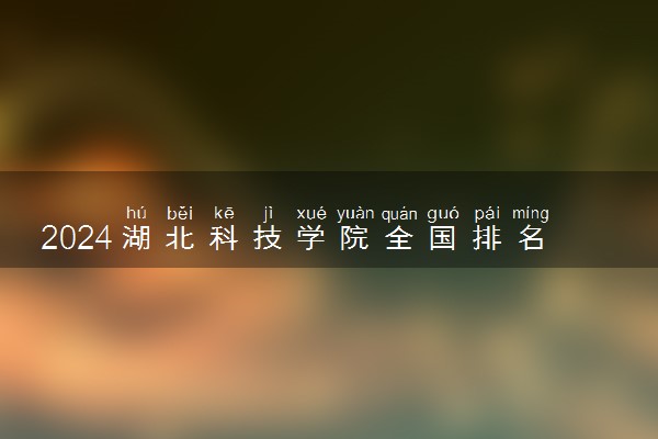 2024湖北科技学院全国排名多少位 最新全国排行榜