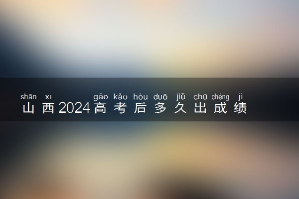 山西2024高考后多久出成绩查询 具体查分时间什么时候