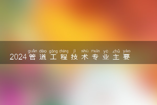 2024管道工程技术专业主要学什么课程 就业前景及方向有哪些