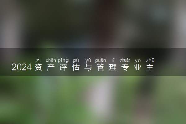 2024资产评估与管理专业主要学什么课程 就业前景及方向有哪些