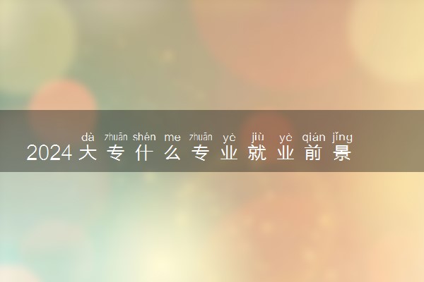 2024大专什么专业就业前景好 什么专业适合女生