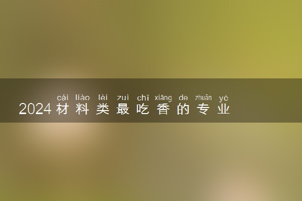 2024材料类最吃香的专业 什么专业就业前景好