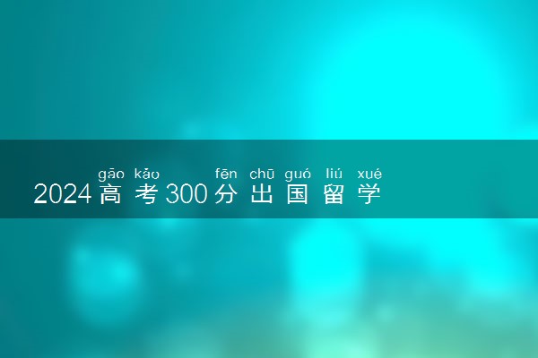 2024高考300分出国留学好还是上专科好