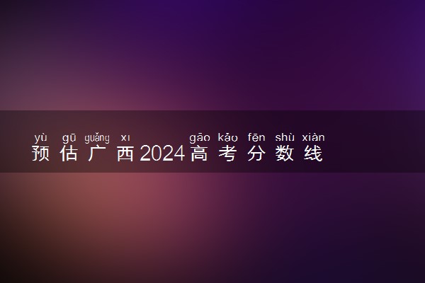 预估广西2024高考分数线 今年各批次线大概是多少