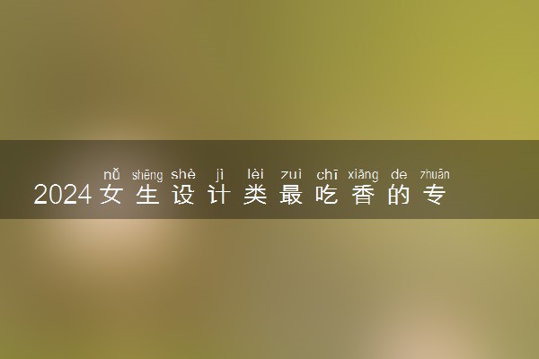 2024女生设计类最吃香的专业 前景好的专业推荐