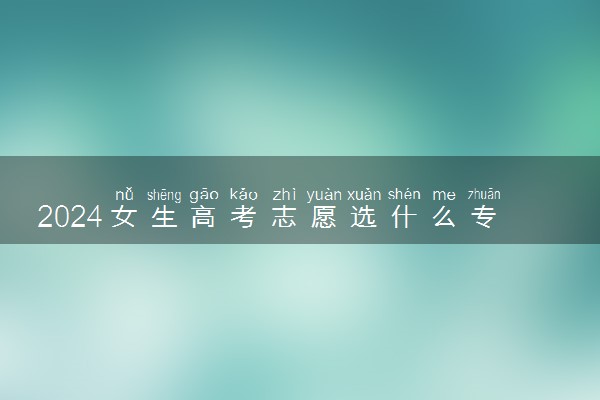 2024女生高考志愿选什么专业好 薪资高的专业推荐
