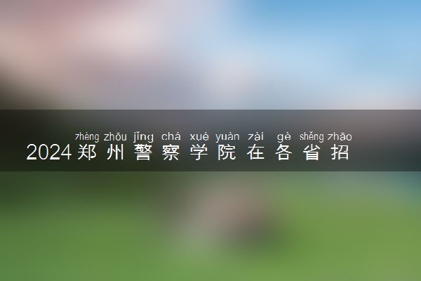 2024郑州警察学院在各省招生计划及人数 招生专业有哪些