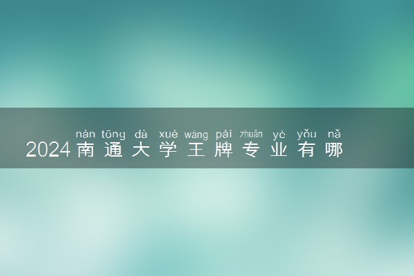 2024南通大学王牌专业有哪些 最好的专业是什么