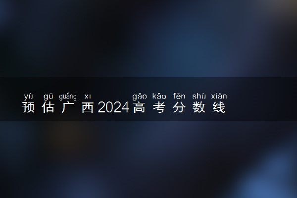 预估广西2024高考分数线 今年专科线大概是多少