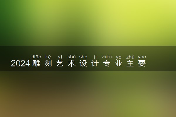 2024雕刻艺术设计专业主要学什么课程 就业前景及方向有哪些