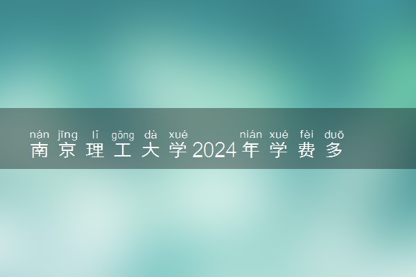 南京理工大学2024年学费多少钱 一年各专业收费标准