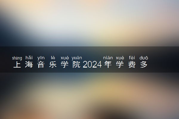 上海音乐学院2024年学费多少钱 一年各专业收费标准