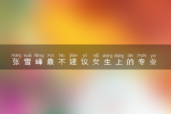 张雪峰最不建议女生上的专业 2024哪些专业女生不适合
