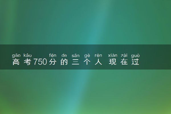 高考750分的三个人 现在过的怎么样