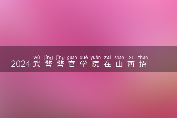 2024武警警官学院在山西招生计划及录取分数线 招生人数是多少