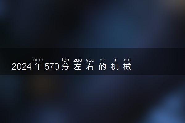 2024年570分左右的机械电子工程大学 哪些院校值得推荐