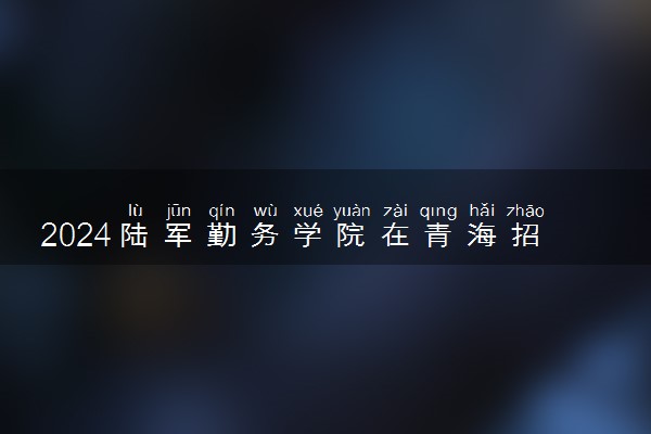 2024陆军勤务学院在青海招生计划及录取分数线 招生人数是多少