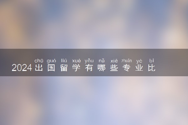 2024出国留学有哪些专业比较好 就业前景分析