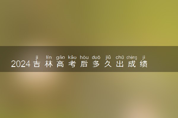 2024吉林高考后多久出成绩 具体查分时间几点钟