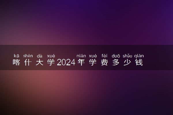 喀什大学2024年学费多少钱 一年各专业收费标准
