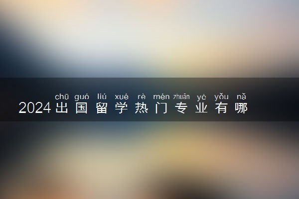 2024出国留学热门专业有哪些 学什么最好