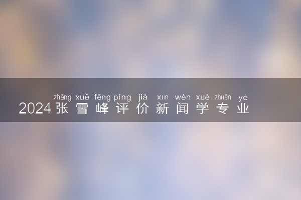 2024张雪峰评价新闻学专业怎么样 哪个学校最好