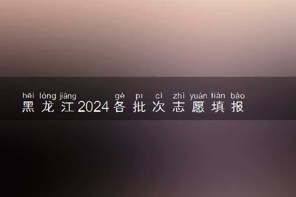 黑龙江2024各批次志愿填报时间 几号报志愿
