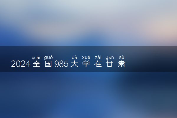 2024全国985大学在甘肃招生计划及录取分数线