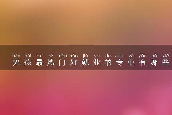 男孩最热门好就业的专业有哪些 2024哪些值得报考