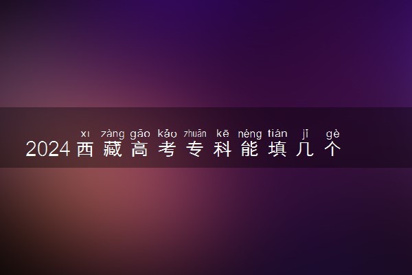 2024西藏高考专科能填几个志愿 可以报几个学校和专业