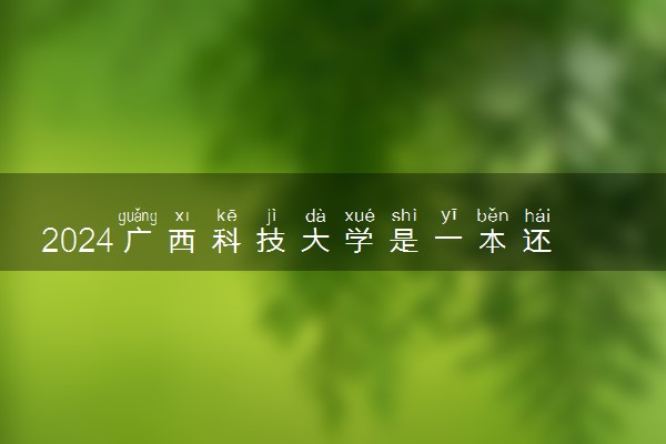 2024广西科技大学是一本还是二本 含金量高吗