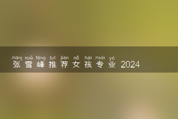 张雪峰推荐女孩专业 2024女生学什么吃香_1