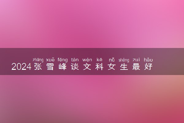 2024张雪峰谈文科女生最好专业 哪些专业吃香有发展