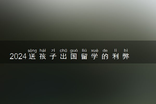 2024送孩子出国留学的利弊是什么 去哪个国家比较好