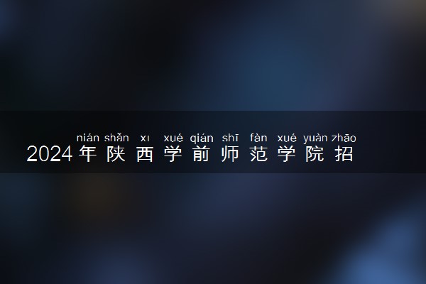 2024年陕西学前师范学院招生计划专业及各省录取分数线位次