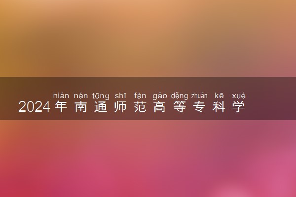 2024年南通师范高等专科学校招生计划专业及各省录取分数线位次