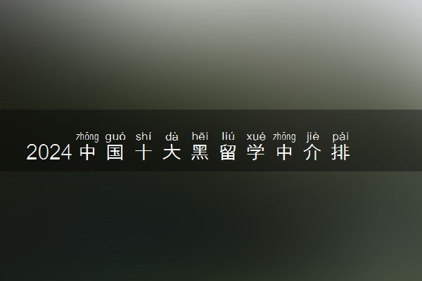 2024中国十大黑留学中介排行榜 中介应该怎么找