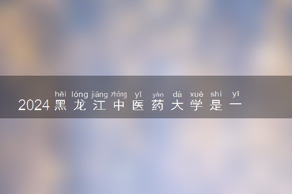 2024黑龙江中医药大学是一本还是二本 含金量高吗