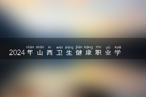 2024年山西卫生健康职业学院招生计划专业及各省录取分数线位次