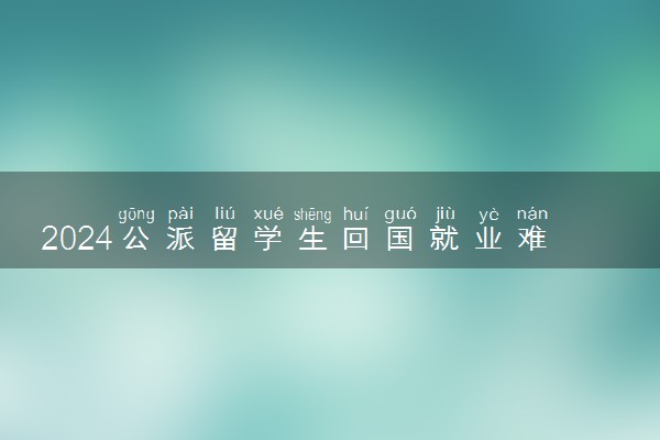 2024公派留学生回国就业难吗 好找工作吗