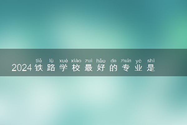 2024铁路学校最好的专业是哪种专业 哪些适合女生
