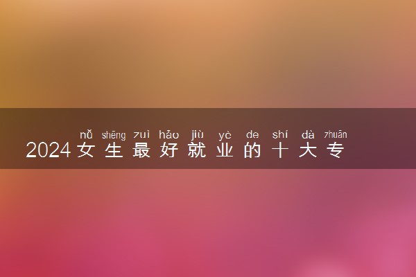 2024女生最好就业的十大专业 学什么毕业后好找工作