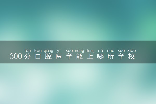 300分口腔医学能上哪所学校 2024可以报的院校推荐