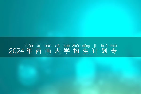2024年西南大学招生计划专业及各省录取分数线位次