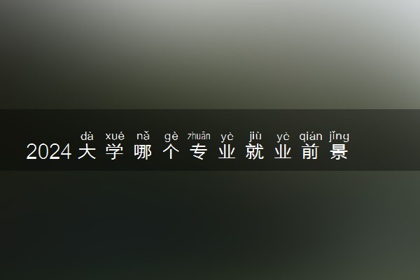 2024大学哪个专业就业前景好 吃香好就业专业推荐