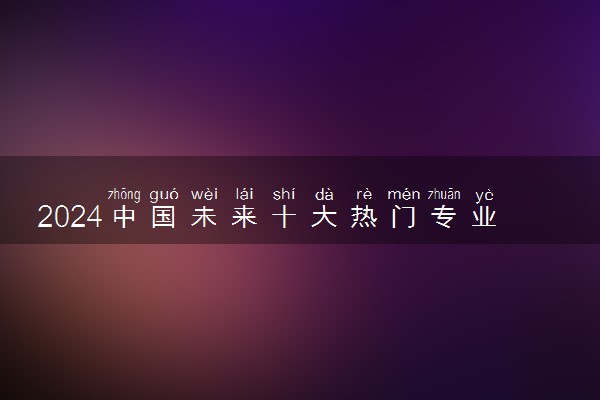 2024中国未来十大热门专业 哪些专业前景好